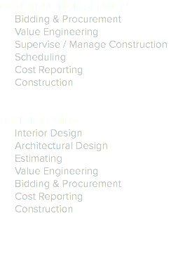 CONSTRUCTION SERVICES
Bidding & Procurement
Value Engineering
Supervise / Manage Construction
Scheduling
Cost Reporting
Construction DESIGN / BUILD
Interior Design
Architectural Design
Estimating
Value Engineering
Bidding & Procurement
Cost Reporting
Construction 